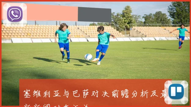 塞维利亚与巴萨对决前瞻分析及最新新闻动态汇总